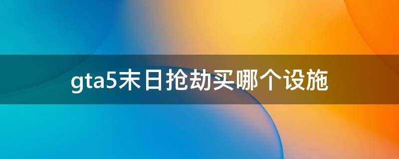 gta5末日抢劫买哪个设施好？末日抢劫设施推荐