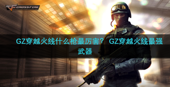 GZ穿越火线什么枪最厉害？ GZ穿越火线最强武器